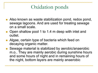 Oxidation ponds
 Also known as waste stabilization pond, redox pond,
sewage lagoons. And are used for treating sewage
on a small scale.
 Open shallow pool 1 to 1.4 m deep with inlet and
outlet.
 Algae, certain type of bacteria which feed on
decaying organic matter.
 Sewage material is stabilized by aerobic/anaerobic
m.o.. They are mainly aerobic during sunshine hours
and some hours of night and in remaining hours of
the night, bottom layers are mainly anaerobic
 