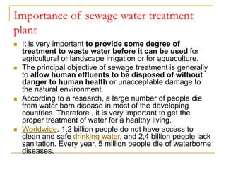 Importance of sewage water treatment
plant
 It is very important to provide some degree of
treatment to waste water before it can be used for
agricultural or landscape irrigation or for aquaculture.
 The principal objective of sewage treatment is generally
to allow human effluents to be disposed of without
danger to human health or unacceptable damage to
the natural environment.
 According to a research, a large number of people die
from water born disease in most of the developing
countries. Therefore , it is very important to get the
proper treatment of water for a healthy living.
 Worldwide, 1,2 billion people do not have access to
clean and safe drinking water, and 2,4 billion people lack
sanitation. Every year, 5 million people die of waterborne
diseases.
 