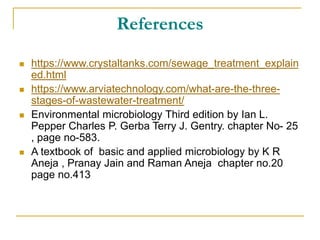 References
 https://www.crystaltanks.com/sewage_treatment_explain
ed.html
 https://www.arviatechnology.com/what-are-the-three-
stages-of-wastewater-treatment/
 Environmental microbiology Third edition by Ian L.
Pepper Charles P. Gerba Terry J. Gentry. chapter No- 25
, page no-583.
 A textbook of basic and applied microbiology by K R
Aneja , Pranay Jain and Raman Aneja chapter no.20
page no.413
 