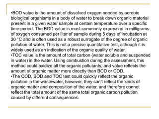 •BOD value is the amount of dissolved oxygen needed by aerobic
biological organisms in a body of water to break down organic material
present in a given water sample at certain temperature over a specific
time period. The BOD value is most commonly expressed in milligrams
of oxygen consumed per liter of sample during 5 days of incubation at
20 °C and is often used as a robust surrogate of the degree of organic
pollution of water. This is not a precise quantitative test, although it is
widely used as an indication of the organic quality of water.
•TOC value is the amount of total carbon (water soluble and suspended
in water) in the water. Using combustion during the assessment, this
method could oxidize all the organic pollutants, and value reflects the
amount of organic matter more directly than BOD or COD.
•The COD, BOD and TOC test could quickly reflect the organic
pollution in the wastewater, however, they can't reflect the kinds of
organic matter and composition of the water, and therefore cannot
reflect the total amount of the same total organic carbon pollution
caused by different consequences.
 