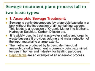 Sewage treatment plant process fall in
two basic types:
 1. Anaerobic Sewage Treatment:
 Sewage is partly decomposed by anaerobic bacteria in a
tank without the introduction of air, containing oxygen.
This leads to a reduction of Organic Matter into Methane,
Hydrogen Sulphide, Carbon Dioxide etc.
 It is widely used to treat wastewater sludge and organic
waste because it provides volume and mass reduction of
the input material to a large extent..
 The methane produced by large-scale municipal
anaerobic sludge treatment is currently being examined
for use in homes and industry, for heating purposes.
 Septic tanks are an example of an anaerobic process.
 