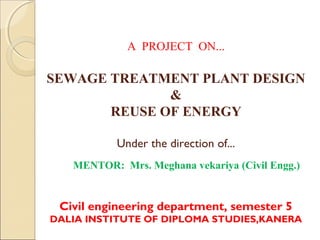 A PROJECT ON...
 
SEWAGE TREATMENT PLANT DESIGN
&
REUSE OF ENERGY
Under the direction of...
MENTOR: Mrs. Meghana vekariya (Civil Engg.)
Civil engineering department, semester 5
DALIA INSTITUTE OF DIPLOMA STUDIES,KANERA
 