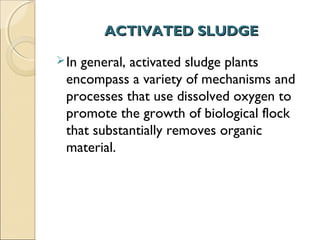ACTIVATED SLUDGE
ACTIVATED SLUDGE
In general, activated sludge plants
encompass a variety of mechanisms and
processes that use dissolved oxygen to
promote the growth of biological flock
that substantially removes organic
material.
 