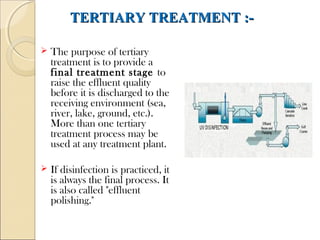 TERTIARY TREATMENT :-
TERTIARY TREATMENT :-
 The purpose of tertiary
treatment is to provide a
final treatment stage to
raise the effluent quality
before it is discharged to the
receiving environment (sea,
river, lake, ground, etc.).
More than one tertiary
treatment process may be
used at any treatment plant.
 If disinfection is practiced, it
is always the final process. It
is also called "effluent
polishing."
 