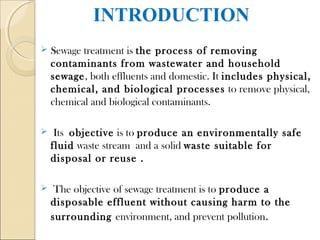 INTRODUCTION
 Sewage treatment is the process of removing
contaminants from wastewater and household
sewage, both effluents and domestic. It includes physical,
chemical, and biological processes to remove physical,
chemical and biological contaminants.
 Its objective is to produce an environmentally safe
fluid waste stream and a solid waste suitable for
disposal or reuse .
 The objective of sewage treatment is to produce a
disposable effluent without causing harm to the
surrounding environment, and prevent pollution.
 
