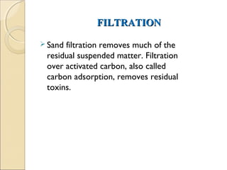 FILTRATION
FILTRATION
 Sand filtration removes much of the
residual suspended matter. Filtration
over activated carbon, also called
carbon adsorption, removes residual
toxins.
 