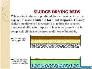 SLUDGE DRYING BEDS
SLUDGE DRYING BEDS
When a liquid sludge is produced, further treatment may be
required to make it suitable for final disposal. Typically,
sludge's are thickened (dewatered) to reduce the volumes
transported off-site for disposal. There is no process which
completely eliminates the need to dispose of biosolids.
.
 