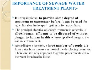 IMPORTANCE OF SEWAGE WATER
TREATMENT PLANT:-
 It is very important to provide some degree of
treatment to wastewater before it can be used for
agricultural or landscape irrigation or for aquaculture.
 The principal objective of sewage treatment is generally to
allow human effluents to be disposed of without
danger to human health or unacceptable damage to the
natural environment.
 According to a research, a large number of people die
from water born diseases in most of the developing countries.
Therefore, it is very important to get the proper treatment of
the water for a healthy living.
 