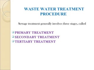 WASTE WATER TREATMENT
PROCEDURE
Sewage treatment generally involves three stages, called
 PRIMARY TREATMENT
 SECONDARY TREATMENT
 TERTIARY TREATMENT
 