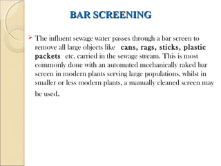 BAR SCREENING
BAR SCREENING
 The influent sewage water passes through a bar screen to
remove all large objects like cans, rags, sticks, plastic
packets etc. carried in the sewage stream. This is most
commonly done with an automated mechanically raked bar
screen in modern plants serving large populations, whilst in
smaller or less modern plants, a manually cleaned screen may
be used.
 