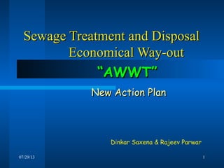 07/29/13 1
Sewage Treatment and DisposalSewage Treatment and Disposal
Economical Way-outEconomical Way-out
Dinkar Saxena & Rajeev Parwar
““AWWT”AWWT”
New Action PlanNew Action Plan
 