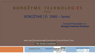 BOROŹYME TECHNOLOGiES
                                  Presents


   BOROŹYME ¦ D ‘DWE – Series’
                                                             Concept Presentation on :
                                                            Sewage Treatment Enzymes




   Septic Tanks ¦ Municipal Sewage ¦ Farm Effluent ¦ Industrial Effluent ¦ Dairy




           Nucleation Center        Marketed by                                    Large-Scale Production
 