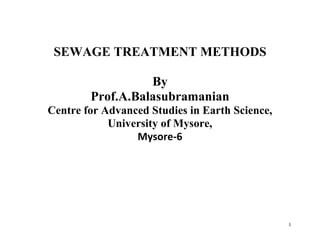 1
SEWAGE TREATMENT METHODS
By
Prof.A.Balasubramanian
Centre for Advanced Studies in Earth Science,
University of Mysore,
Mysore-6
 