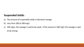 Suspended Solids :
a) The amount of suspended solids in domestic sewage
b) vary from 100 to 500 mg/L
c) 100 mg/L, the sewa...