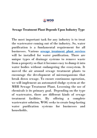 Sewage Treatment Plant Depends Upon Industry Type
The most important task for any industry is to treat
the wastewater coming out of the industry. So, water
purification is a fundamental requirement for all
businesses. Various sewage treatment plant services
will be installed for water purification. There are
unique types of drainage systems to remove waste
from a property so that it becomes easy to dump it into
water bodies without endangering the ecosystem. It
moved the air around sewage treatment plants to
encourage the development of microorganisms that
break down sewage. To ensure continuous operation,
we will implement an automated sludge system at the
MBR Sewage Treatment Plant. Lessening the use of
chemicals is its primary goal. Depending on the type
of wastewater, there are different kinds of sewage
treatment facilities. By offering a complete
wastewater solution, WOG seeks to create long-lasting
water purification systems for businesses and
households.
 