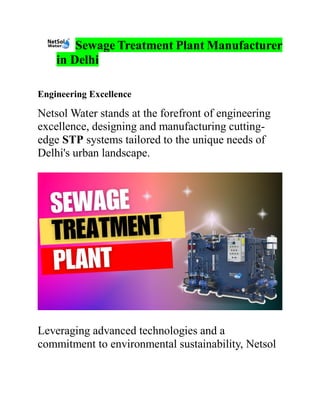 Sewage Treatment Plant Manufacturer
in Delhi
Engineering Excellence
Netsol Water stands at the forefront of engineering
excellence, designing and manufacturing cutting-
edge STP systems tailored to the unique needs of
Delhi's urban landscape.
Leveraging advanced technologies and a
commitment to environmental sustainability, Netsol
 