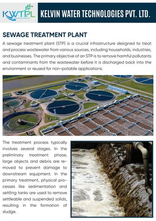 KELVIN WATER TECHNOLOGIES PVT. LTD.
ENGINEERS & CONSULTANT
SEWAGE TREATMENT PLANT
A sewage treatment plant (STP) is a crucial infrastructure designed to treat
and process wastewater from various sources, including households, industries,
and businesses. The primary objective of an STP is to remove harmful pollutants
and contaminants from the wastewater before it is discharged back into the
environment or reused for non-potable applications.
The treatment process typically
involves several stages. In the
preliminary treatment phase,
large objects and debris are re-
moved to prevent damage to
downstream equipment. In the
primary treatment, physical pro-
cesses like sedimentation and
settling tanks are used to remove
settleable and suspended solids,
resulting in the formation of
sludge.
 
