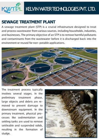 KELVINW
ATERTECHNOLOGIESPVT.LTD.
ENGINEERS & CONSULTANT
SEWAGE TREATMENT PLANT
A sewage treatment plant (STP) is a crucial infrastructure designed to treat
and process wastewater from various sources, including households, industries,
and businesses. The primary objective of an STP isto remove harmful pollutants
and contaminants from the wastewater before it is discharged back into the
environment or reused for non-potable applications.
The treatment process typically
involves several stages. In the
preliminary treatment phase,
large objects and debris are re-
moved to prevent damage to
downstream equipment. In the
primary treatment, physical pro-
cesses like sedimentation and
settling tanks are used to remove
settleable and suspended solids,
resulting in the formation of
sludge.
 
