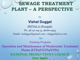 SEWAGE TREATMENT
PLANT – A PERSPECTIVE
by
Vishal Duggal
PATIALA (Punjab)
Ph.: 98 140 059 33, 98766 05933
Email: visduggal@gmail.com, v.duggal@live.com
for
Training Program
Operation and Maintenance of Wastewater Treatment
Plants (ETPs/CETPs/STPs)
NATIONAL PRODUCTIVITY COUNCIL
New Delhi
 