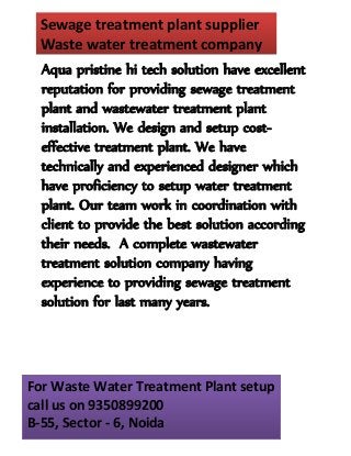 Sewage treatment plant supplier 
Waste water treatment company 
Aqua pristine hi tech solution have excellent 
reputation for providing sewage treatment 
plant and wastewater treatment plant 
installation. We design and setup cost-effective 
treatment plant. We have 
technically and experienced designer which 
have proficiency to setup water treatment 
plant. Our team work in coordination with 
client to provide the best solution according 
their needs. A complete wastewater 
treatment solution company having 
experience to providing sewage treatment 
solution for last many years. 
For Waste Water Treatment Plant setup 
call us on 9350899200 
B-55, Sector - 6, Noida 
