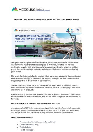 SEWAGE TREATMENTPLANTS WITH MESSUNG'S NX-ERA XPRESS SERIES
Sewage is the waste generated from residential, institutional, commercial and industrial
establishments. Due to the hazardous impacts of municipal, industrial and hospital
wastewater on water, soil, air and agricultural products, wastewater treatment and the
proper disposal of the sludge produced are indispensable from an environmental safety
point of view.
Moreover, due to the global water shortage crisis, water from wastewater treatment needs
to be reused increasingly in the near future. Reuse of sewage is the most sustainable and
long-term solution to the problem of water scarcity.
Sewage Treatment Plants (STP) treat the sewage and waste water to produce a cleaner,
more environmentally friendly effluent that is safe for disposal, gardening/agricultural use
or domestic use in toilets, etc.
Physical, chemical, and biological processes are used to remove contaminants and produce
treated wastewater (or treated effluent) that is safer for discharge into the environment or
for reuse.
APPLICATIONS WHERE SEWAGE TREATMENT PLANTSARE USED
A great example of STP is the treatment plant you find in big cities. Residential households,
commercial buildings, municipal wastewater, etc. also use STPs to treat their waste water
and sewage. In fact, STPs are mandated by government and municipal authorities.
INDUSTRIAL APPLICATIONS
 Pharmaceutical Industries (API & Formulation)
 Chemical Manufacturing
 Textile Industry
 Food & Beverages
 
