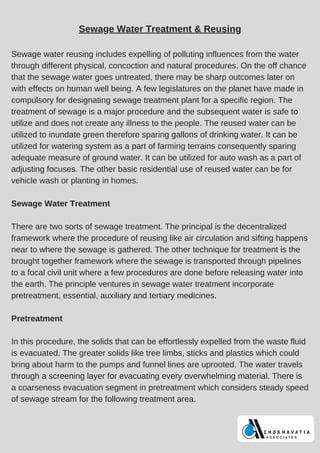 Sewage Water Treatment & Reusing
Sewage water reusing includes expelling of polluting influences from the water
through different physical, concoction and natural procedures. On the off chance
that the sewage water goes untreated, there may be sharp outcomes later on
with effects on human well being. A few legislatures on the planet have made in
compulsory for designating sewage treatment plant for a specific region. The
treatment of sewage is a major procedure and the subsequent water is safe to
utilize and does not create any illness to the people. The reused water can be
utilized to inundate green therefore sparing gallons of drinking water. It can be
utilized for watering system as a part of farming terrains consequently sparing
adequate measure of ground water. It can be utilized for auto wash as a part of
adjusting focuses. The other basic residential use of reused water can be for
vehicle wash or planting in homes.
Sewage Water Treatment
There are two sorts of sewage treatment. The principal is the decentralized
framework where the procedure of reusing like air circulation and sifting happens
near to where the sewage is gathered. The other technique for treatment is the
brought together framework where the sewage is transported through pipelines
to a focal civil unit where a few procedures are done before releasing water into
the earth. The principle ventures in sewage water treatment incorporate
pretreatment, essential, auxiliary and tertiary medicines.
Pretreatment
In this procedure, the solids that can be effortlessly expelled from the waste fluid
is evacuated. The greater solids like tree limbs, sticks and plastics which could
bring about harm to the pumps and funnel lines are uprooted. The water travels
through a screening layer for evacuating every overwhelming material. There is
a coarseness evacuation segment in pretreatment which considers steady speed
of sewage stream for the following treatment area.
 