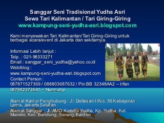 Sanggar Seni Tradisional Yudha Asri
     Sewa Tari Kalimantan / Tari Giring-Giring
    www.kampung-seni-yudha-asri.blogspot.com
Kami menyewakan Tari Kalimantan/Tari Giring-Giring untuk
berbagai acara/event di Jakarta dan sekitarnya.

Informasi Lebih lanjut :
Telp. : 021-98333271
Email : sanggar_seni_yudha@yahoo.co.id
Web/blog :
www.kampung-seni-yudha-asri.blogspot.com
Contact Person :
087871527369 / 088803687632 / Pin BB 32348AA2 – Irfan
087882373641 – Nurmuhyi

Alamat Kantor Penghubung : Jl. Deltasari II No. 36 Kebayoran
Lama, Jakarta Selatan
Alamat Sanggar : Jl. AMD Koramil Yudha, Kp. Yudha, Kel.
Mander, Kec. Bandung, Serang, Banten
 