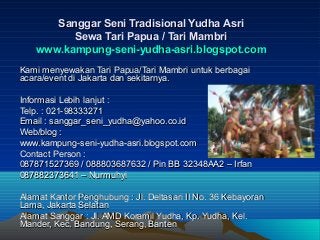 Sanggar Seni Tradisional Yudha Asri
          Sewa Tari Papua / Tari Mambri
    www.kampung-seni-yudha-asri.blogspot.com
Kami menyewakan Tari Papua/Tari Mambri untuk berbagai
acara/event di Jakarta dan sekitarnya.

Informasi Lebih lanjut :
Telp. : 021-98333271
Email : sanggar_seni_yudha@yahoo.co.id
Web/blog :
www.kampung-seni-yudha-asri.blogspot.com
Contact Person :
087871527369 / 088803687632 / Pin BB 32348AA2 – Irfan
087882373641 – Nurmuhyi

Alamat Kantor Penghubung : Jl. Deltasari II No. 36 Kebayoran
Lama, Jakarta Selatan
Alamat Sanggar : Jl. AMD Koramil Yudha, Kp. Yudha, Kel.
Mander, Kec. Bandung, Serang, Banten
 