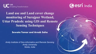 Land use and Land cover change
monitoring of Surajpur Wetland,
Uttar Pradesh: using GIS and Remote
Sensing Techniques
Sewata Tomar and Arnab Saha
Amity Institute of Geo-informatics and Remote Sensing
Amity University
Noida, India
 