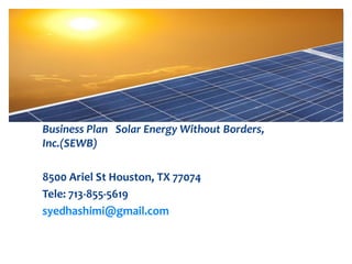 Business Plan Solar Energy Without Borders,
Inc.(SEWB)
8500 Ariel St Houston, TX 77074
Tele: 713-855-5619
syedhashimi@gmail.com
 