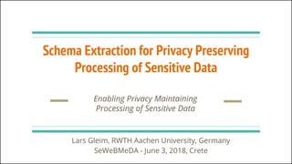 Schema Extraction for Privacy Preserving
Processing of Sensitive Data
Enabling Privacy Maintaining
Processing of Sensitive Data
Lars Gleim, RWTH Aachen University, Germany
SeWeBMeDA - June 3, 2018, Crete
 