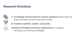 Research Directions
i) knowledge infrastructure to answer questions about what we
know and what we don’t know (but should)
ii) models to predict, explain, and justify
iii)tools to facilitate human-AI collaboration in creating,
enriching, and refining knowledge
 