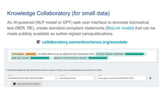 Knowledge Collaboratory (for small data)
An AI-powered (NLP model or GPT) web user interface to annotate biomedical
text (NER, RE), create standard-compliant statements (BioLink model) that can be
made publicly available as author-signed nanopublications.
📝 collaboratory.semanticscience.org/annotate
 
