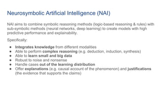 Neurosymbolic Artificial Intelligence (NAI)
NAI aims to combine symbolic reasoning methods (logic-based reasoning & rules) with
sub-symbolic methods (neural networks, deep learning) to create models with high
predictive performance and explainability.
Specifically:
● Integrates knowledge from different modalities
● Able to perform complex reasoning (e.g. deduction, induction, synthesis)
● Able to learn small and big data
● Robust to noise and nonsense
● Handle cases out of the learning distribution
● Offer explanations (e.g. causal account of the phenomenon) and justifications
(the evidence that supports the claims)
 