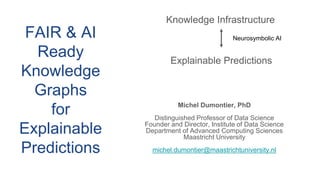 Michel Dumontier, PhD
Distinguished Professor of Data Science
Founder and Director, Institute of Data Science
Department of Advanced Computing Sciences
Maastricht University
michel.dumontier@maastrichtuniversity.nl
Knowledge Infrastructure
Explainable Predictions
Neurosymbolic AI
FAIR & AI
Ready
Knowledge
Graphs
for
Explainable
Predictions
 