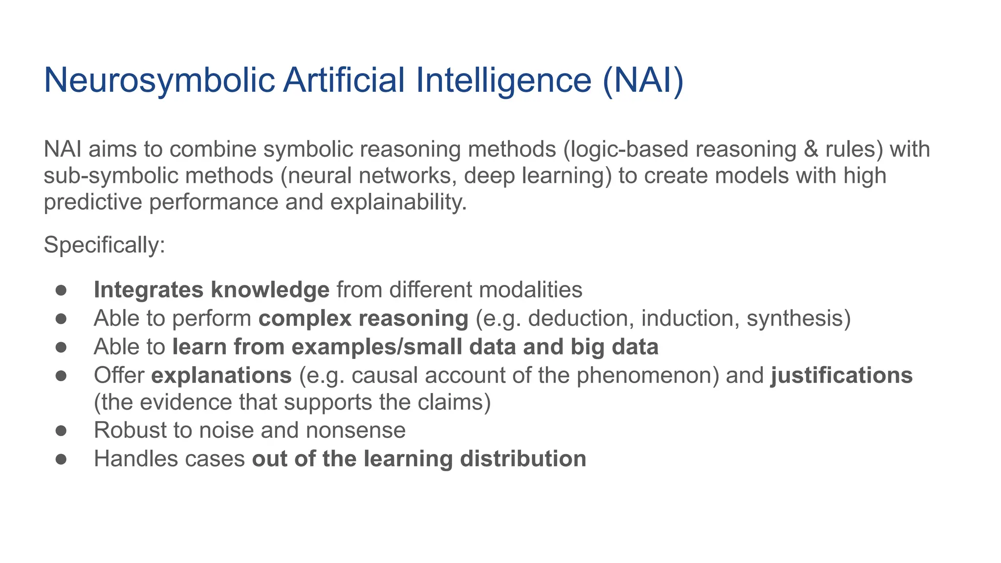 Neurosymbolic Artificial Intelligence (NAI)
NAI aims to combine symbolic reasoning methods (logic-based reasoning & rules) with
sub-symbolic methods (neural networks, deep learning) to create models with high
predictive performance and explainability.
Specifically:
● Integrates knowledge from different modalities
● Able to perform complex reasoning (e.g. deduction, induction, synthesis)
● Able to learn from examples/small data and big data
● Offer explanations (e.g. causal account of the phenomenon) and justifications
(the evidence that supports the claims)
● Robust to noise and nonsense
● Handles cases out of the learning distribution
 