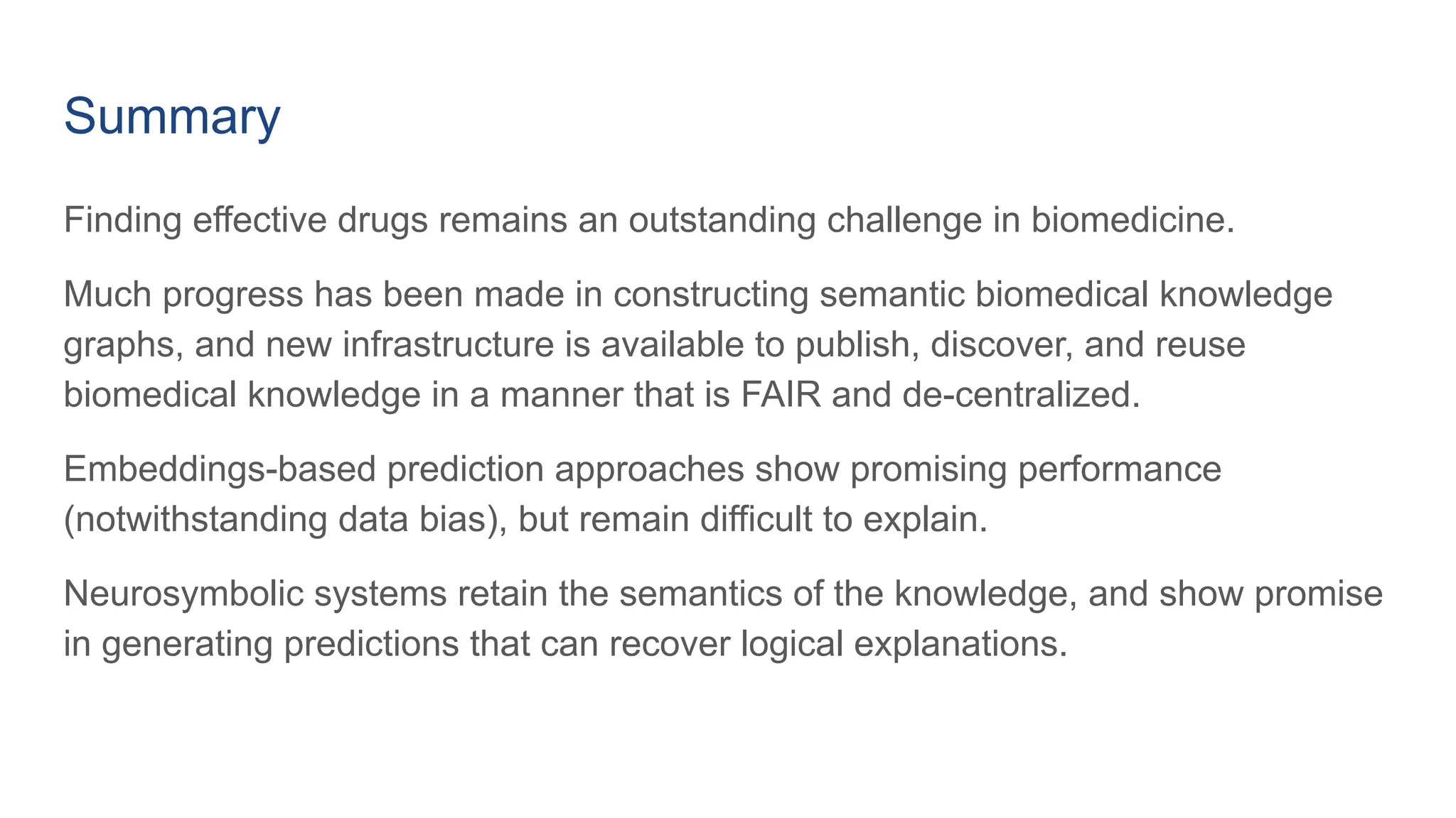 Summary
Finding effective drugs remains an outstanding challenge in biomedicine.
Much progress has been made in constructing semantic biomedical knowledge
graphs, and new infrastructure is available to publish, discover, and reuse
biomedical knowledge in a manner that is FAIR and de-centralized.
Embeddings-based prediction approaches show promising performance
(notwithstanding data bias), but remain difficult to explain.
Neurosymbolic systems retain the semantics of the knowledge, and show promise
in generating predictions that can recover logical explanations.
 