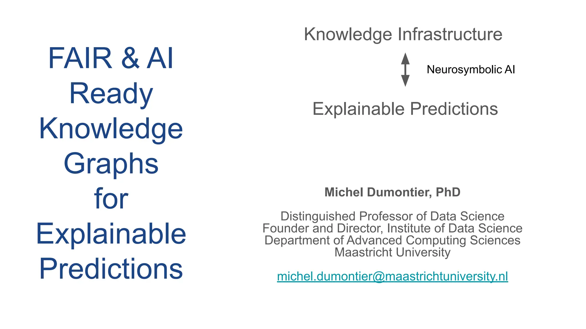 Michel Dumontier, PhD
Distinguished Professor of Data Science
Founder and Director, Institute of Data Science
Department of Advanced Computing Sciences
Maastricht University
michel.dumontier@maastrichtuniversity.nl
Knowledge Infrastructure
Explainable Predictions
Neurosymbolic AI
FAIR & AI
Ready
Knowledge
Graphs
for
Explainable
Predictions
 