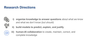 Research Directions
i) organize knowledge to answer questions about what we know
and what we don’t know (but should)
ii) build models to predict, explain, and justify
iii) human-AI collaboration to create, maintain, correct, and
complete knowledge
 