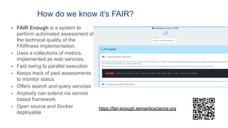How do we know it’s FAIR?
• FAIR Enough is a system to
perform automated assessment of
the technical quality of the
FAIRness implementation.
• Uses a collections of metrics,
implemented as web services.
• Fast owing to parallel execution
• Keeps track of past assessments
to monitor status
• Offers search and query services
• Anybody can extend via service
based framework
• Open source and Docker
deployable
https://fair-enough.semanticscience.org
 