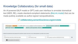 Knowledge Collaboratory (for small data)
An AI-powered (NLP model or GPT) web user interface to annotate biomedical
text (NER, RE), create standard-compliant statements (BioLink model) that can be
made publicly available as author-signed nanopublications.
📝 collaboratory.semanticscience.org/annotate
 