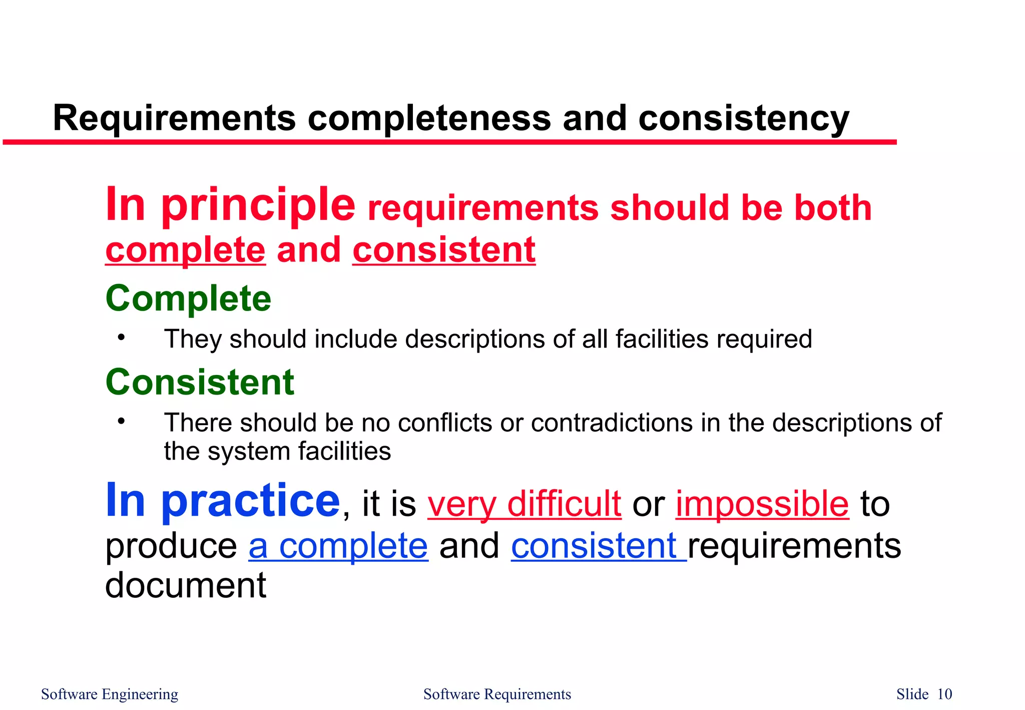 Software Engineering Software Requirements Slide 10
Requirements completeness and consistency
In principle requirements should be both
complete and consistent
Complete
• They should include descriptions of all facilities required
Consistent
• There should be no conflicts or contradictions in the descriptions of
the system facilities
In practice, it is very difficult or impossible to
produce a complete and consistent requirements
document
 