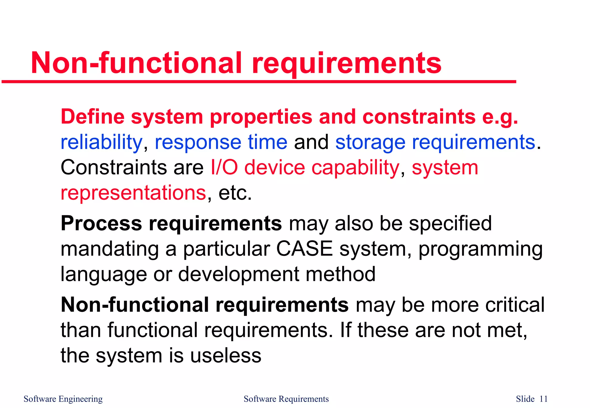 Software Engineering Software Requirements Slide 11
Non-functional requirements
Define system properties and constraints e.g.
reliability, response time and storage requirements.
Constraints are I/O device capability, system
representations, etc.
Process requirements may also be specified
mandating a particular CASE system, programming
language or development method
Non-functional requirements may be more critical
than functional requirements. If these are not met,
the system is useless
 