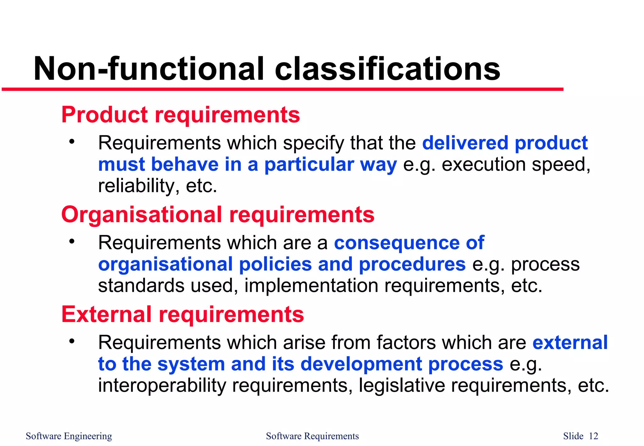 Software Engineering Software Requirements Slide 12
Non-functional classifications
Product requirements
• Requirements which specify that the delivered product
must behave in a particular way e.g. execution speed,
reliability, etc.
Organisational requirements
• Requirements which are a consequence of
organisational policies and procedures e.g. process
standards used, implementation requirements, etc.
External requirements
• Requirements which arise from factors which are external
to the system and its development process e.g.
interoperability requirements, legislative requirements, etc.
 