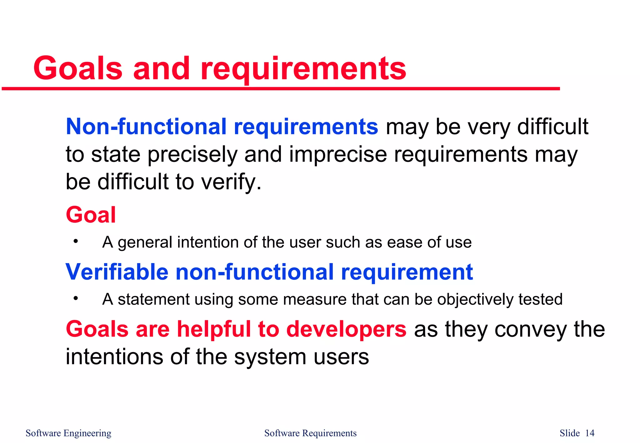 Software Engineering Software Requirements Slide 14
Goals and requirements
Non-functional requirements may be very difficult
to state precisely and imprecise requirements may
be difficult to verify.
Goal
• A general intention of the user such as ease of use
Verifiable non-functional requirement
• A statement using some measure that can be objectively tested
Goals are helpful to developers as they convey the
intentions of the system users
 