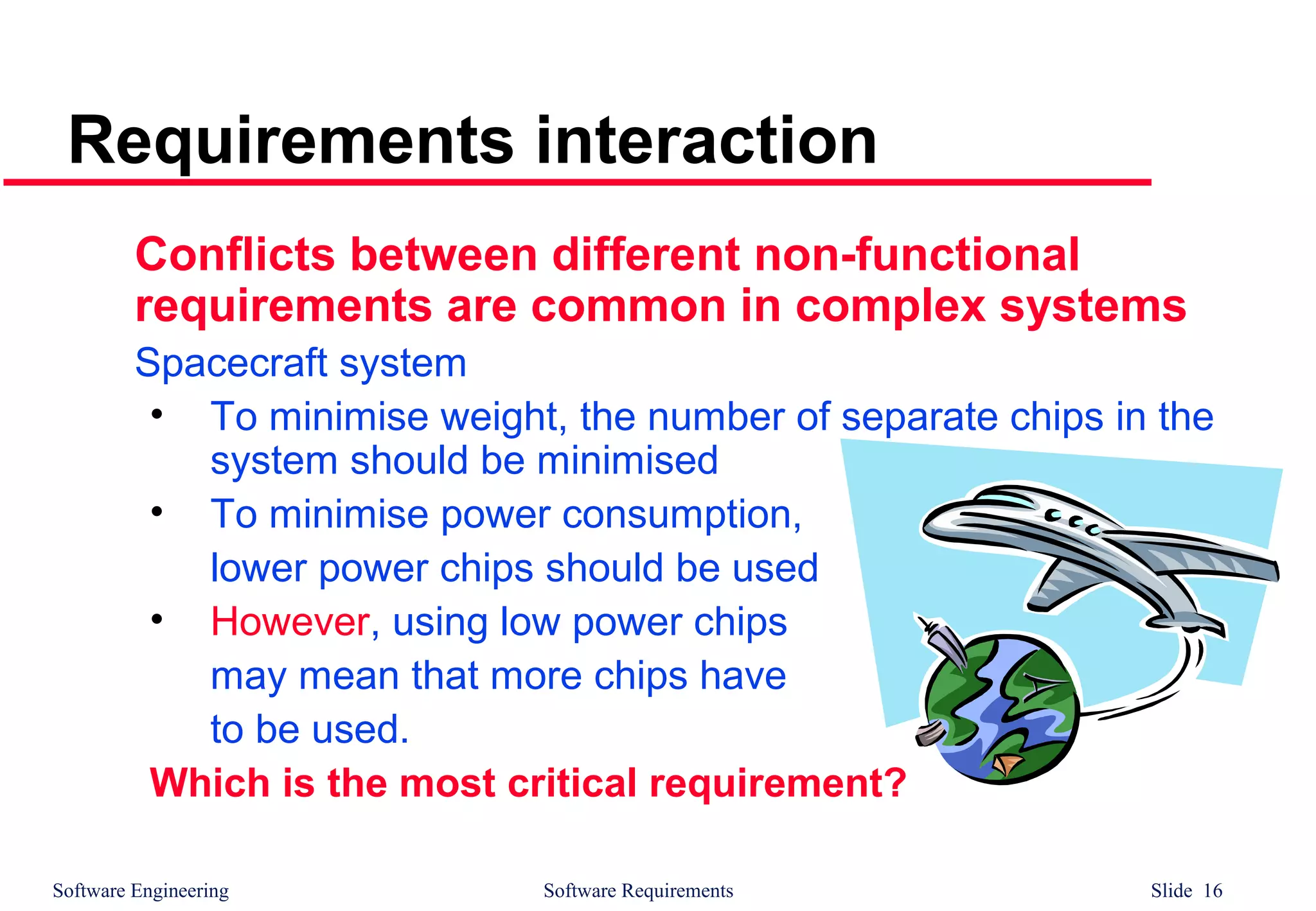 Software Engineering Software Requirements Slide 16
Requirements interaction
Conflicts between different non-functional
requirements are common in complex systems
Spacecraft system
• To minimise weight, the number of separate chips in the
system should be minimised
• To minimise power consumption,
lower power chips should be used
• However, using low power chips
may mean that more chips have
to be used.
Which is the most critical requirement?
 