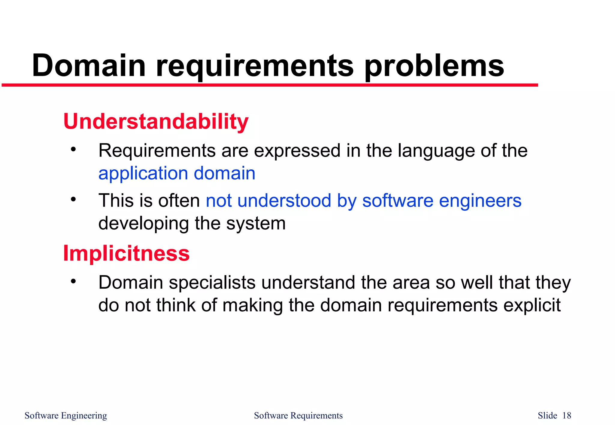 Software Engineering Software Requirements Slide 18
Domain requirements problems
Understandability
• Requirements are expressed in the language of the
application domain
• This is often not understood by software engineers
developing the system
Implicitness
• Domain specialists understand the area so well that they
do not think of making the domain requirements explicit
 