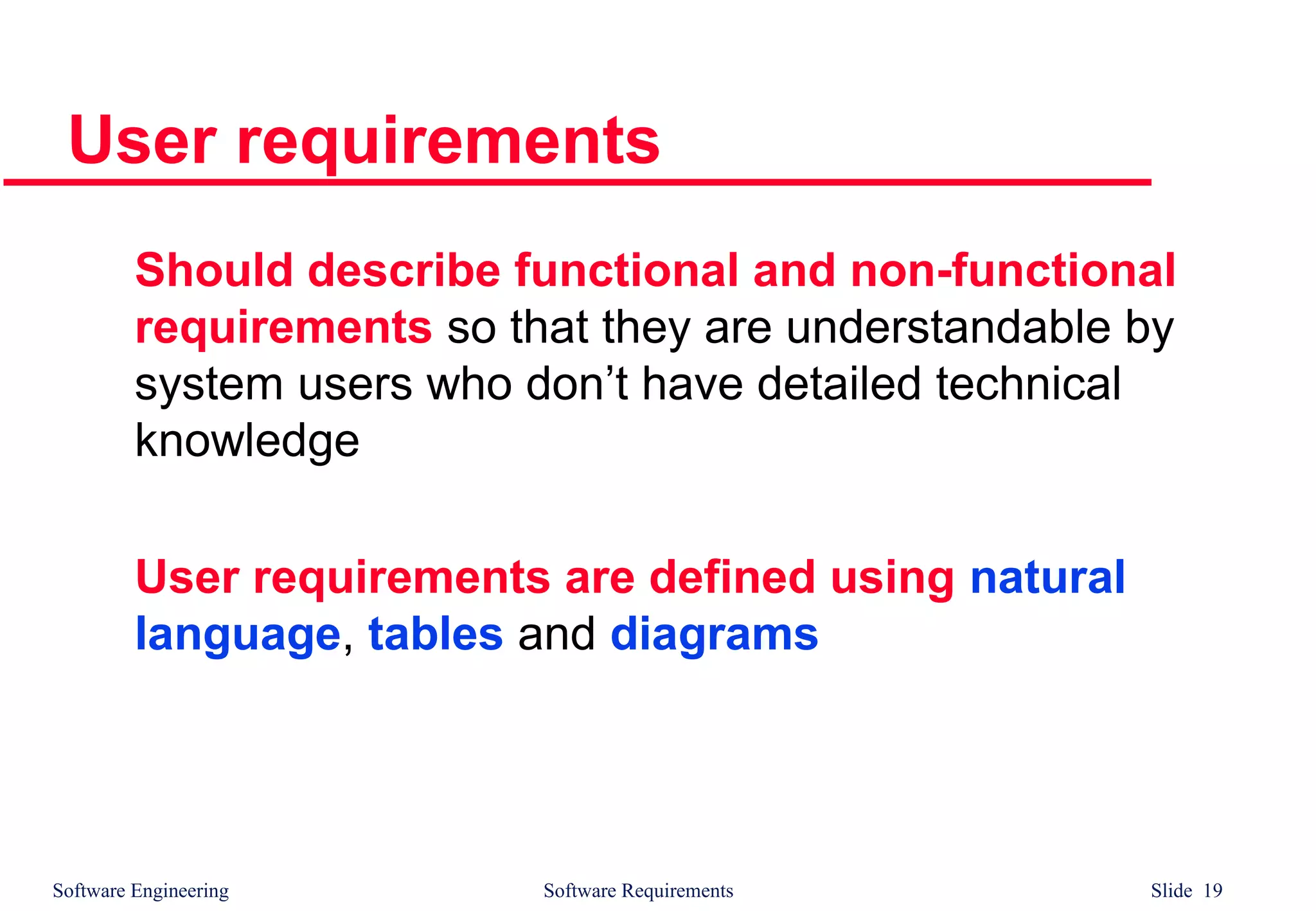 Software Engineering Software Requirements Slide 19
User requirements
Should describe functional and non-functional
requirements so that they are understandable by
system users who don’t have detailed technical
knowledge
User requirements are defined using natural
language, tables and diagrams
 