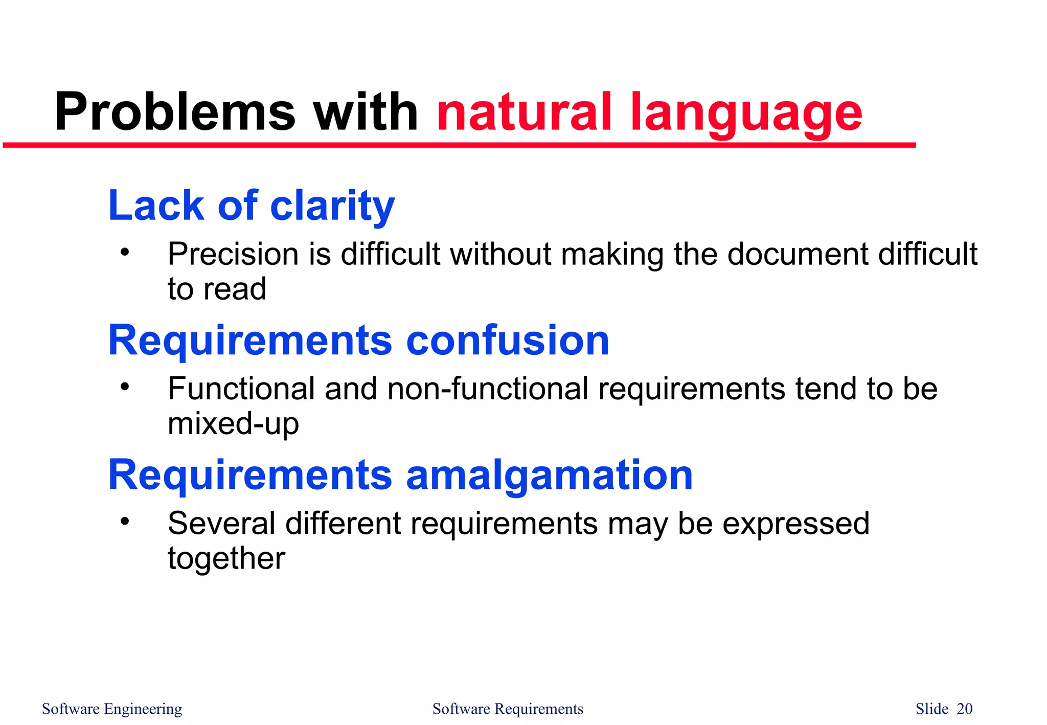 Software Engineering Software Requirements Slide 20
Problems with natural language
Lack of clarity
• Precision is difficult without making the document difficult
to read
Requirements confusion
• Functional and non-functional requirements tend to be
mixed-up
Requirements amalgamation
• Several different requirements may be expressed
together
 
