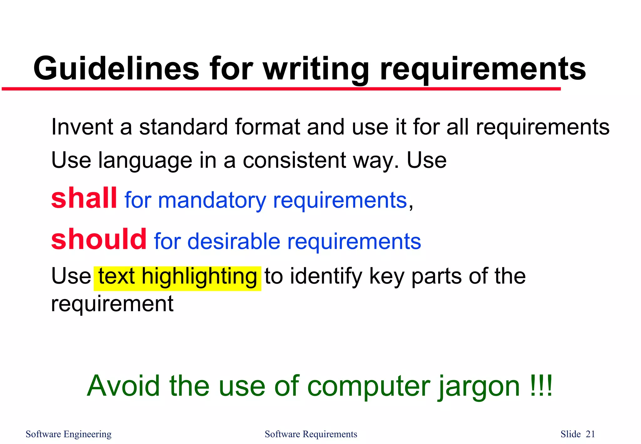 Software Engineering Software Requirements Slide 21
Guidelines for writing requirements
Invent a standard format and use it for all requirements
Use language in a consistent way. Use
shall for mandatory requirements,
should for desirable requirements
Use text highlighting to identify key parts of the
requirement
Avoid the use of computer jargon !!!
 